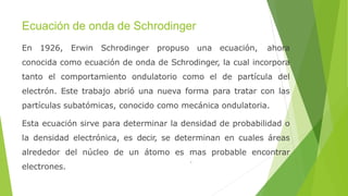 Ecuación de onda de Schrodinger
En 1926, Erwin Schrodinger propuso una ecuación, ahora
conocida como ecuación de onda de Schrodinger, la cual incorpora
tanto el comportamiento ondulatorio como el de partícula del
electrón. Este trabajo abrió una nueva forma para tratar con las
partículas subatómicas, conocido como mecánica ondulatoria.
Esta ecuación sirve para determinar la densidad de probabilidad o
la densidad electrónica, es decir, se determinan en cuales áreas
alrededor del núcleo de un átomo es mas probable encontrar
electrones.
 