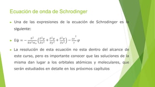 Ecuación de onda de Schrodinger
▶ Una de las expresiones de la ecuación de Schrodinger es la
siguiente:
▶ Eψ = −
ℎ2 𝜕2𝜑
+ 𝜕2𝜑
+ 𝜕2𝜑
8𝜋2𝑚𝑒 𝜕𝑥2 𝜕𝑦2 𝜕𝑧2 𝑟
2
− 𝑧𝑒
𝜑
▶ La resolución de esta ecuación no esta dentro del alcance de
este curso, pero es importante conocer que las soluciones de la
misma dan lugar a los orbitales atómicos y moleculares, que
serán estudiados en detalle en los próximos capítulos
 