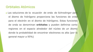 Orbitales Atómicos
▶ Las soluciones de la ecuación de onda de Schrodinger para
el átomo de hidrógeno proporciona las funciones de onda
para el electrón en el átomo de hidrógeno. Estas funciones
de onda se denominan orbitales y pueden definirse como
regiones en el espacio alrededor del núcleo de un átomo
donde la probabilidad de encontrar electrones es alta (por lo
general mayor a 95%)
 
