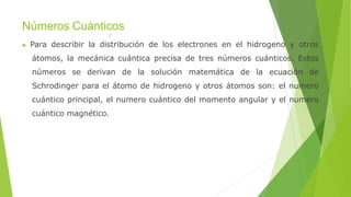Números Cuánticos
▶ Para describir la distribución de los electrones en el hidrogeno y otros
átomos, la mecánica cuántica precisa de tres números cuánticos. Estos
números se derivan de la solución matemática de la ecuación de
Schrodinger para el átomo de hidrogeno y otros átomos son: el numero
cuántico principal, el numero cuántico del momento angular y el numero
cuántico magnético.
 