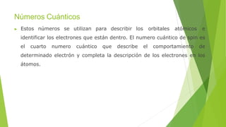Números Cuánticos
▶ Estos números se utilizan para describir los orbitales atómicos e
identificar los electrones que están dentro. El numero cuántico de spin es
el cuarto numero cuántico que describe el comportamiento de
determinado electrón y completa la descripción de los electrones en los
átomos.
 