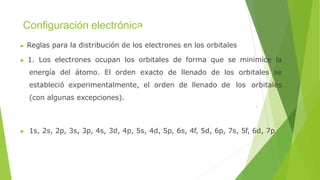 Configuración electrónica
▶ Reglas para la distribución de los electrones en los orbitales
▶ 1. Los electrones ocupan los orbitales de forma que se minimice la
energía del átomo. El orden exacto de llenado de los orbitales se
estableció experimentalmente, el orden de llenado de los orbitales
(con algunas excepciones).
▶ 1s, 2s, 2p, 3s, 3p, 4s, 3d, 4p, 5s, 4d, 5p, 6s, 4f, 5d, 6p, 7s, 5f, 6d, 7p
 