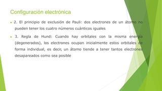 Configuración electrónica
▶ 2. El principio de exclusión de Pauli: dos electrones de un átomo no
pueden tener los cuatro números cuánticos iguales
▶ 3. Regla de Hund: Cuando hay orbitales con la misma energía
(degenerados), los electrones ocupan inicialmente estos orbitales de
forma individual, es decir, un átomo tiende a tener tantos electrones
desapareados como sea posible
 