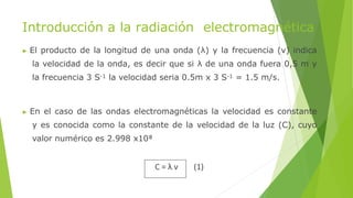 Introducción a la radiación electromagnética
▶ El producto de la longitud de una onda (λ) y la frecuencia (ν) indica
la velocidad de la onda, es decir que si λ de una onda fuera 0,5 m y
la frecuencia 3 S-1 la velocidad seria 0.5m x 3 S-1 = 1.5 m/s.
▶ En el caso de las ondas electromagnéticas la velocidad es constante
y es conocida como la constante de la velocidad de la luz (C), cuyo
valor numérico es 2.998 x10⁸
C = λ ν (1)
 