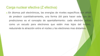 Carga nuclear efectiva (Z efectiva)
▶ En átomos poli electrónicos, las energías de niveles específicos son difícil
de predecir cuantitativamente, una forma útil para hacer este tipo de
predicciones es el concepto de apantallamiento: cada electrón actúa
como un escudo para electrones que estén mas lejos del núcleo,
reduciendo la atracción entre el núcleo y los electrones mas distantes.
 