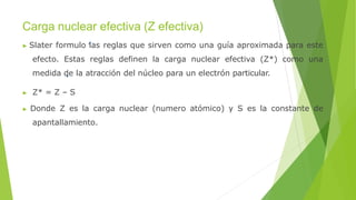 Carga nuclear efectiva (Z efectiva)
▶ Slater formulo las reglas que sirven como una guía aproximada para este
efecto. Estas reglas definen la carga nuclear efectiva (Z*) como una
medida de la atracción del núcleo para un electrón particular.
▶ Z* = Z – S
▶ Donde Z es la carga nuclear (numero atómico) y S es la constante de
apantallamiento.
 
