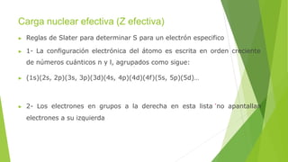 Carga nuclear efectiva (Z efectiva)
▶ Reglas de Slater para determinar S para un electrón especifico
▶ 1- La configuración electrónica del átomo es escrita en orden creciente
de números cuánticos n y l, agrupados como sigue:
▶ (1s)(2s, 2p)(3s, 3p)(3d)(4s, 4p)(4d)(4f)(5s, 5p)(5d)…
▶ 2- Los electrones en grupos a la derecha en esta lista no apantallan
electrones a su izquierda
 