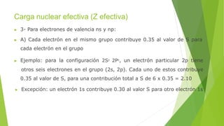 Carga nuclear efectiva (Z efectiva)
▶ 3- Para electrones de valencia ns y np:
▶ A) Cada electrón en el mismo grupo contribuye 0.35 al valor de S para
cada electrón en el grupo
▶ Ejemplo: para la configuración 2S2 2P5, un electrón particular 2p tiene
otros seis electrones en el grupo (2s, 2p). Cada uno de estos contribuye
0.35 al valor de S, para una contribución total a S de 6 x 0.35 = 2.10
▶ Excepción: un electrón 1s contribuye 0.30 al valor S para otro electrón 1s
 