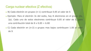 Carga nuclear efectiva (Z efectiva)
▶ B) Cada electrón en grupos (n-1) contribuye 0.85 al valor de S
▶ Ejemplo: Para el electrón 3s del sodio, hay 8 electrones en el grupo (2s,
2p). Cada uno de estos electrones contribuye 0.85 al valor de S, para
una contribución total de 8 x 0.85 = 6.80
▶ C) Cada electrón en (n-2) o grupos mas bajos contribuyen 1.00 al valor
de S
 