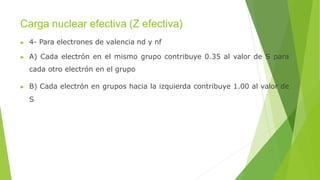 Carga nuclear efectiva (Z efectiva)
▶ 4- Para electrones de valencia nd y nf
▶ A) Cada electrón en el mismo grupo contribuye 0.35 al valor de S para
cada otro electrón en el grupo
▶ B) Cada electrón en grupos hacia la izquierda contribuye 1.00 al valor de
S
 