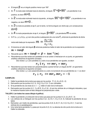  El ángulo β es un ángulo positivo menor que 180°
 En 1 la recta esta inclinada hacia la derecha, el ángulo 0°<β<90° y la pendiente m es
positiva, es decir m>0.
 En 2 la recta esta inclinada hacia la izquierda , el ángulo 90°<β<180° y la pendiente m es
negativa, es decir m<0 .
 En 3 la recta es paralela al eje X, por lo tanto, no forma ángulo con dicho eje y en consecuencia
m=0
 En 4 la recta perpendicular al eje X, el ángulo β=90° y la pendiente m no existe.
 Si P (x1, y1) y Q (x2, y2) son dos puntos cualesquiera de una recta r, entonces la pendiente de dicha
recta está dada por la expresión: 𝑚 =
𝑦2−𝑦1
𝑥2−𝑥1
 Si tenemos el valor del ángulo β entonces podemos hallar el valor de la pendiente con la expresión:
𝒎 = 𝒕𝒂𝒏𝜷
 Recuerde que si 𝒎 = 𝒕𝒂𝒏𝜷 ⇒ 𝜷 = 𝒕𝒂𝒏−𝟏
(𝒎)
 Recordemos que dos rectas son paralelas si no se cortan o intersecan en un punto, en geometría
analítica utilizamos el siguiente concepto;
Dos rectas r1 y r2 son paralelas si y solo si sus pendientes son iguales, es decir:
𝒓𝟏 ∥ 𝒓𝟐 ⟺ 𝒎𝒓𝟏 = 𝒎𝒓𝟐
 Recordemos que dos rectas son perpendiculares cuando forman un ángulo de 90°, en geometría
analítica utilizamos el siguiente concepto;
Dos rectas r1 y r2 son perpendiculares si y solo si el producto de sus pendientes es -1, es decir:
𝒓𝟏 ⊥ 𝒓𝟐 ⟺ 𝒎𝒓𝟏. 𝒎𝒓𝟐 = −𝟏
EJEMPLOS:
1. Hallar la pendiente de la recta que pasa por los puntos P (-3, 4) y Q (5, -2)
2. Demuestre que los puntos A (2, 3) , B (3, 5) y C (4, 7) son colineales.
3. Si la pendiente de una recta es 𝑚 = −
9
5
, hallar el valor de la inclinación.
4. Demuestre que los puntos A (1, 1) y B (5, 3) y C (6, -4) son los vértices de un triángulo isósceles y que
la mediana trazada sobre el lado desigual es perpendicular a éste.
TALLER 2: (en todos los casos dibuje el gráfico)
1. Hallar la pendiente y la dirección de la recta que pasa por los puntos A (-3, 2) y B (7, -3)
2. Los vértices de un triángulo son los puntos A (2, -2), B (-1, 4) y C (4, 5). Calcular la pendiente de sus
lados
3. Demostrar, por medio de pendientes, que los puntos A (9, 2), B (11, 6), C (3, 5) y D (1, 1) son los
vértices de un paralelogramo.
4. Una recta tiene pendiente 3 y pasa por el punto A (3, 2). La abscisa de otro punto de la recta es 4.
Hallar la ordenada.
 