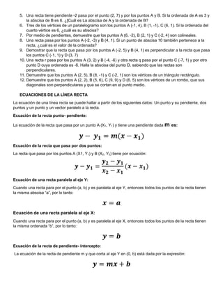 5. Una recta tiene pendiente -2 pasa por el punto (2, 7) y por los puntos A y B. Si la ordenada de A es 3 y
la abscisa de B es 6. ¿]Cuál es La abscisa de A y la ordenada de B?
6. Tres de los vértices de un paralelogramo son los puntos A (-1, 4), B (1, -1), C (6, 1). Si la ordenada del
cuarto vértice es 6, ¿cuál es su abscisa?
7. Por medio de pendientes, demuestre que los puntos A (6, -2), B (2, 1) y C (-2, 4) son colineales.
8. Una recta pasa por los puntos A (-2, -3) y B (4, 1). Si un punto de abscisa 10 también pertenece a la
recta, ¿cuál es el valor de la ordenada?
9. Demostrar que la recta que pasa por los puntos A (-2, 5) y B (4, 1) es perpendicular a la recta que pasa
los puntos C (-1, 1) y D (3, 7)
10. Una recta r pasa por los puntos A (3, 2) y B (-4, -6) y otra recta q pasa por el punto C (-7, 1) y por otro
punto D cuya ordenada es -6. Halla la abscisa del punto D, sabiendo que las rectas son
perpendiculares.
11. Demuestre que los puntos A (2, 5), B (8, -1) y C (-2, 1) son los vértices de un triángulo rectángulo.
12. Demuestre que los puntos A (2, 2), B (5, 6), C (9, 9) y D (6, 5) son los vértices de un rombo, que sus
diagonales son perpendiculares y que se cortan en el punto medio.
ECUACIONES DE LA LÍNEA RECTA
La ecuación de una línea recta se puede hallar a partir de los siguientes datos: Un punto y su pendiente, dos
puntos y un punto y un vector paralelo a la recta.
Ecuación de la recta punto- pendiente:
La ecuación de la recta que pasa por un punto A (X1, Y1) y tiene una pendiente dada m es:
𝒚 − 𝒚𝟏 = 𝒎(𝒙 − 𝒙𝟏)
Ecuación de la recta que pasa por dos puntos:
La recta que pasa por los puntos A (X1, Y1) y B (X2, Y2) tiene por ecuación:
𝒚 − 𝒚𝟏 =
𝒚𝟐 − 𝒚𝟏
𝒙𝟐 − 𝒙𝟏
(𝒙 − 𝒙𝟏)
Ecuación de una recta paralela al eje Y:
Cuando una recta para por el punto (a, b) y es paralela al eje Y, entonces todos los puntos de la recta tienen
la misma abscisa “a”, por lo tanto:
𝒙 = 𝒂
Ecuación de una recta paralela al eje X:
Cuando una recta para por el punto (a, b) y es paralela al eje X, entonces todos los puntos de la recta tienen
la misma ordenada “b”, por lo tanto:
𝒚 = 𝒃
Ecuación de la recta de pendiente- intercepto:
La ecuación de la recta de pendiente m y que corta al eje Y en (0, b) está dada por la expresión:
𝒚 = 𝒎𝒙 + 𝒃
 