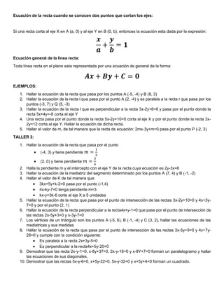 Ecuación de la recta cuando se conocen dos puntos que cortan los ejes:
Si una recta corta al eje X en A (a, 0) y al eje Y en B (0, b), entonces la ecuación esta dada por la expresión:
𝒙
𝒂
+
𝒚
𝒃
= 𝟏
Ecuación general de la línea recta:
Toda línea recta en el plano esta representada por una ecuación de general de la forma:
𝑨𝒙 + 𝑩𝒚 + 𝑪 = 𝟎
EJEMPLOS:
1. Hallar la ecuación de la recta que pasa por los puntos A (-5, -4) y B (8, 3)
2. Hallar la ecuación de la recta l que pasa por el punto A (2, -4) y es paralela a la recta r que pasa por los
puntos (-3, 7) y Q (5, -3)
3. Hallar la ecuación de la recta l que es perpendicular a la recta 3x-2y+6=0 y pasa por el punto donde la
recta 5x+4y=-8 corta el eje Y
4. Una recta pasa por el punto donde la recta 5x-2y+10=0 corta al eje X y por el punto donde la recta 3x-
2y=12 corta al eje Y. Hallar la ecuación de dicha recta.
5. Hallar el valor de m, de tal manera que la recta de ecuación: 2mx-3y+m=0 pase por el punto P (-2, 3)
TALLER 3:
1. Hallar la ecuación de la recta que pasa por el punto
 (-4, 3) y tiene pendiente 𝑚 =
1
2
 (2, 0) y tiene pendiente 𝑚 =
3
4
2. Halla la pendiente m y el intercepto con el eje Y de la recta cuya ecuación es 2y-3x=6
3. Hallar la ecuación de la mediatriz del segmento determinado por los puntos A (7, 4) y B (-1, -2)
4. Hallar el valor de K de tal manera que:
 3kx+5y+k-2=0 pase por el punto (-1,4)
 4x-ky-7=0 tenga pendiente m=3
 kx-y=3k-6 corte al eje X a 5 unidades
5. Hallar la ecuación de la recta que pasa por el punto de intersección de las rectas 3x-2y+10=0 y 4x+3y-
7=0 y por el punto (2, 1)
6. Hallar la ecuación de la recta perpendicular a la recta4x+y-1=0 que pase por el punto de intersección de
las rectas 2x-5y+3=0 y x-3y-7=0
7. Los vértices de un triángulo son los puntos A (-5, 6), B (-1, -4) y C (3, 2), hallar las ecuaciones de las
mediatrices y sus medidas
8. Hallar la ecuación de la recta que pasa por el punto de intersección de las rectas 3x-5y+9=0 y 4x+7y-
28=0 y cumple con la condición siguiente:
 Es paralela a la recta 2x+3y-5=0
 Es perpendicular a la recta4x+5y-20=0
9. Demostrar que las recta 2x-y-1=0, x-8y+37=0, 2x-y-16=0 y x-8Y+7=0 forman un paralelogramo y hallar
las ecuaciones de sus diagonales.
10. Demostrar que las rectas 5x-y-6=0, x+5y-22=0, 5x-y-32=0 y x+5y+4=0 forman un cuadrado.
 