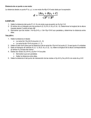 Distancia de un punto a una recta:
La distancia desde un punto P (x1, y1) a una recta Ax+By+C=0 esta dada por la expresión:
𝒅 =
|𝑨𝒙𝟏 + 𝑩𝒚𝟏 + 𝑪|
√𝑨𝟐 + 𝑩𝟐
EJEMPLOS:
1. Hallar la distancia del punto P (-3, 5) a la recta cuya ecuación es 5x-3y+1=0
2. El vértice de un triángulo son los puntos A (2, 5), B (-3, 6) y C (4, -3). Determinar la longitud de la altura
trazada desde C sobre el lado AB
3. Demostrar que las rectas l: 4x+5y-2=0 y r: 8x+10y+15=0 son paralelas y determinar la distancia entre
ellas.
TALLER 4:
1. Hallar la distancia d desde:
 La recta 8x+15y-24=0 al punto (-2, -3)
 La recta 6x-8y+15=0 al punto (-1, 7)
2. Hallar el valor de K para que la distancia d de la recta 8x+15y+k=0 al punto (2, 3) sea igual a 5 unidades
3. Dado el triangulo de vértices A (-2, 1), B (5, 4) y C (2, -3), hallar la longitud de la altura correspondiente
al vértice A y el área del mismo
4. Dadas las rectas 3x-y+6=0 y 2y-6x+1=0 se pide:
 Demostrar que son paralelas
 Haller la distancia entre ellas.
5. Hallar la distancia d del punto de intersección de las rectas x+3y-4=0 y 5x-y+6=0 a la recta 4x-y-3=0
 