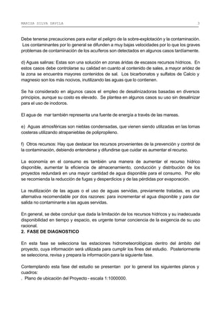 MARISA SILVA DAVILA 3
Debe tenerse precauciones para evitar el peligro de la sobre-explotación y la contaminación.
Los contaminantes por lo general se difunden a muy bajas velocidades por lo que los graves
problemas de contaminación de los acuíferos son detectados en algunos casos tardíamente.
d) Aguas salinas: Estas son una solución en zonas áridas de escasos recursos hídricos. En
estos casos debe controlarse su calidad en cuanto al contenido de sales, a mayor aridez de
la zona se encuentra mayores contenidos de sal. Los bicarbonatos y sulfatos de Calcio y
magnesio son los más nocivos, inutilizando las aguas que lo contienen.
Se ha considerado en algunos casos el empleo de desalinizadoras basadas en diversos
principios, aunque su costo es elevado. Se plantea en algunos casos su uso sin desalinizar
para el uso de inodoros.
El agua de mar también representa una fuente de energía a través de las mareas.
e) Aguas atmosféricas son nieblas condensadas, que vienen siendo utilizadas en las lomas
costeras utilizando atrapanieblas de polipropileno.
f) Otros recursos: Hay que destacar los recursos provenientes de la prevención y control de
la contaminación, debiendo entenderse y difundirse que cuidar es aumentar el recurso.
La economía en el consumo es también una manera de aumentar el recurso hídrico
disponible, aumentar la eficiencia de almacenamiento, conducción y distribución de los
proyectos redundará en una mayor cantidad de agua disponible para el consumo. Por ello
se recomienda la reducción de fugas y desperdicios y de las pérdidas por evaporación.
La reutilización de las aguas o el uso de aguas servidas, previamente tratadas, es una
alternativa recomendable por dos razones: para incrementar el agua disponible y para dar
salida no contaminante a las aguas servidas.
En general, se debe concluir que dada la limitación de los recursos hídricos y su inadecuada
disponibilidad en tiempo y espacio, es urgente tomar conciencia de la exigencia de su uso
racional.
2. FASE DE DIAGNOSTICO
En esta fase se selecciona las estaciones hidrometeorológicas dentro del ámbito del
proyecto, cuya información será utilizada para cumplir los fines del estudio. Posteriormente
se selecciona, revisa y prepara la información para la siguiente fase.
Contemplando esta fase del estudio se presentan por lo general los siguientes planos y
cuadros:
. Plano de ubicación del Proyecto - escala 1:1000000.
 