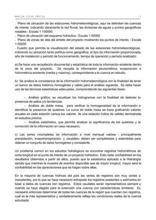 MARISA SILVA DAVILA 4
. Plano de ubicación de las estaciones hidrometeorológicas, aquí se delimitan las cuencas
de interés, indicando claramente la red fluvial, las divisorias de aguas y puntos geográficos
notables - Escala 1:100000
. Plano de ubicación del esquema hidráulico - Escala 1:50000
. Plano de zonas de vida del ámbito del proyecto mostrando los puntos de interés - Escala
1:50000
. Cuadro que permita la visualización del estado de las estaciones hidrometeorológicas,
indicando su ubicación tanto política como geográfica, el tipo de información proporcionada,
año de instalación y período de funcionamiento, tiempo de operación y período analizado.
a) Se hace una recopilación documental y estadística de toda la información existente dentro
de la zona del proyecto. Se recopila la información pluviométrica, evaporación e
hidrométrica existente (media y máxima), correspondiente a la cuenca en estudio.
b) Se analiza la consistencia de la información hidrometeorológica con la finalidad de tener
un banco de datos histórico homogéneo y válido para el análisis siguiente. Se debe hacer
uso de las técnicas estadísticas adecuadas, comprendiendo las siguientes fases:
- Análisis gráfico, se visualizan los hidrogramas con la finalidad de detectar la
presencia de saltos y/o tendencias.
- Análisis de doble masa, para verificar la homogeneidad de la información e
identificar la presencia de quiebres. La curva de doble masa se traza graficando valores
anuales en cada estación versus los valores de una estación índice de validez demostrada
en estudios previos.
- Análisis estadístico, que permita analizar la significancia de los quiebres y la
corrección de la información en caso necesario.
c) Las series incompletas de información a nivel mensual valiosa - principalmente
precipitación, evapotranspiración, y caudales- deben ser completadas y extendidas para
obtener un conjunto de datos homogéneo y consistente.
Un problema común en los estudios hidrológicos es encontrar registros hidrométricos de
corta longitud en el punto de interés de un proyecto hidráulico. Esto resta confiabilidad en los
resultados obtenidos a partir de ellos, puesto que la estadística aplicada a la Hidrología
señala que mientras la muestra de eventos disponible sea de mayor longitud, mayor será la
confiabilidad en las apreciaciones que se hagan sobre ellas.
En la mayoría de cuencas hídricas del país las series de registros son muy cortas o
inexistentes, por lo que se hace necesario extrapolar los registros existentes o estimarlos en
base a datos de cuencas con registros. Estos caudales serán representativos siempre y
cuando se haya elegido para la extensión una cuenca con características similares. Es
necesario entonces determinar de todas las cuencas de la región que cuentan con registros,
cual es la más representativa y verdaderamente refleja las condiciones reales de la cuenca
estudiada.
 
