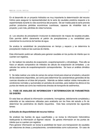 MARISA SILVA DAVILA 5
En el desarrollo de un proyecto hidráulico es muy importante la determinación del recurso
hídrico para asegurar la representatividad de la serie de caudales predicha respecto a la
experimentada durante la vida económica del proyecto. De ser inadecuada la serie prevista
podrían producirse pérdidas económicas cuantiosas, capaces de inhabilitar todo el
proyecto; y aún más, pérdidas de vidas humanas.
d) Los estudios de precipitación involucran la elaboración de mapas de isoyetas anuales.
Esto permite definir claramente el patrón de precipitaciones y su variabilidad para
caracterizar la ocurrencia de fuentes de agua.
Se analiza la variabilidad de precipitaciones en tiempo y espacio y se determina la
precipitación media en las cuencas de interés.
Esta información podrá ser utilizada para generar caudales en los puntos de interés que no
cuenten con registros.
e) Se realizan los estudios de evaporación, evapotranspiración y climatología. Para ello se
hace un estudio comparativo de métodos de cálculo de evaporación de embalses y se
calculan las series de evapotranspiración correspondientes. Se hace un análisis climático
general.
f) Se debe realizar una visita de campo de campo inicial para observar el estado y situación
de las estaciones disponibles, así como para determinar las características generales de las
cuencas situadas en el área del proyecto. Además se deben realizar visitas mensuales en
condiciones normales y quincenales en periodos de avenidas, para realizar los aforos en los
puntos de interés asi como las mediciones directas de transporte de sedimentos.
3.- FASE DE ANALISIS DE INFORMACION Y DETERMINACION DE PARAMETROS
DE DISEÑO
En esta fase se utilizará la información consistente, homogénea, debidamente completada y
extendida en las estaciones utilizadas para analizarla con los fines del estudio a fin de
determinar los parámetros de diseño requeridos. Esta fase comprende las siguientes
tareas:
a) Estudio de disponibilidad del recurso hídrico
Se analizan las fuentes de agua superficiales y se revisa la información hidrométrica
restituyendo la información al régimen natural. Se genera información en los puntos de
interés que no cuentan con registros.
Para generar información se revisa la posibilidad de hacer una transposición de caudales
por relaciones de áreas y precipitaciones, considerándolas como subcuencas. En caso de
 