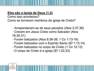 Eles são a Igreja de Deus (1:2)
Como isso aconteceu?
Como se tornaram membros da igreja de Cristo?
Arrependeram-se de seus pecados (Atos 2:37,38)
Creram em Jesus Cristo como Salvador (Atos
16:30,31)
Foram batizados (Atos 8:36-38; 1 Co 1:13-16)
Foram batizados com o Espírito Santo (Ef 1:13,14)
Foram batizados no corpo de Cristo (1 Co 12:13)
O corpo de Cristo é a igreja (Ef 1:22,23)
 