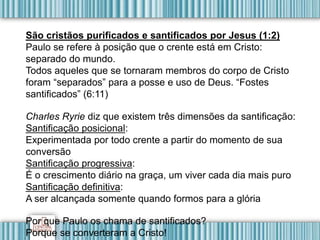 São cristãos purificados e santificados por Jesus (1:2)
Paulo se refere à posição que o crente está em Cristo:
separado do mundo.
Todos aqueles que se tornaram membros do corpo de Cristo
foram “separados” para a posse e uso de Deus. “Fostes
santificados” (6:11)
Charles Ryrie diz que existem três dimensões da santificação:
Santificação posicional:
Experimentada por todo crente a partir do momento de sua
conversão
Santificação progressiva:
É o crescimento diário na graça, um viver cada dia mais puro
Santificação definitiva:
A ser alcançada somente quando formos para a glória
Por que Paulo os chama de santificados?
Porque se converteram a Cristo!
 