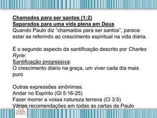 Chamados para ser santos (1:2)
Separados para uma vida plena em Deus
Quando Paulo diz “chamados para ser santos”, parece
estar se referindo ao crescimento espiritual na vida diária.
É o segundo aspecto da santificação descrito por Charles
Ryrie:
Santificação progressiva:
O crescimento diário na graça, um viver cada dia mais
puro
Outras expressões sinônimas:
Andar no Espírito (Gl 5:16-25)
Fazer morrer a vossa natureza terrena (Cl 3:5)
Várias recomendações em todas as cartas de Paulo
 