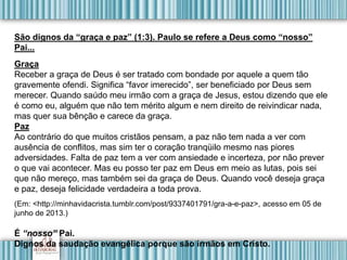 São dignos da “graça e paz” (1:3). Paulo se refere a Deus como “nosso”
Pai...
Graça
Receber a graça de Deus é ser tratado com bondade por aquele a quem tão
gravemente ofendi. Significa “favor imerecido”, ser beneficiado por Deus sem
merecer. Quando saúdo meu irmão com a graça de Jesus, estou dizendo que ele
é como eu, alguém que não tem mérito algum e nem direito de reivindicar nada,
mas quer sua bênção e carece da graça.
Paz
Ao contrário do que muitos cristãos pensam, a paz não tem nada a ver com
ausência de conflitos, mas sim ter o coração tranqüilo mesmo nas piores
adversidades. Falta de paz tem a ver com ansiedade e incerteza, por não prever
o que vai acontecer. Mas eu posso ter paz em Deus em meio as lutas, pois sei
que não mereço, mas também sei da graça de Deus. Quando você deseja graça
e paz, deseja felicidade verdadeira a toda prova.
(Em: <http://minhavidacrista.tumblr.com/post/9337401791/gra-a-e-paz>, acesso em 05 de
junho de 2013.)
É “nosso” Pai.
Dignos da saudação evangélica porque são irmãos em Cristo.
 