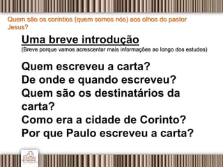 Quem são os coríntios (quem somos nós) aos olhos do pastor
Jesus?
Uma breve introdução
(Breve porque vamos acrescentar mais informações ao longo dos estudos)
Quem escreveu a carta?
De onde e quando escreveu?
Quem são os destinatários da
carta?
Como era a cidade de Corinto?
Por que Paulo escreveu a carta?
 