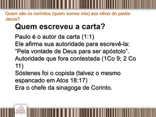 Quem são os coríntios (quem somos nós) aos olhos do pastor
Jesus?
Quem escreveu a carta?
Paulo é o autor da carta (1:1)
Ele afirma sua autoridade para escrevê-la:
“Pela vontade de Deus para ser apóstolo”.
Autoridade que fora contestada (1Co 9; 2 Co
11)
Sóstenes foi o copista (talvez o mesmo
espancado em Atos 18:17)
Era o chefe da sinagoga de Corinto.
 