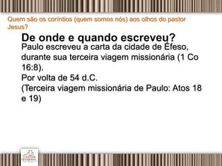 Quem são os coríntios (quem somos nós) aos olhos do pastor
Jesus?
De onde e quando escreveu?
Paulo escreveu a carta da cidade de Éfeso,
durante sua terceira viagem missionária (1 Co
16:8).
Por volta de 54 d.C.
(Terceira viagem missionária de Paulo: Atos 18
e 19)
 