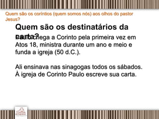 Quem são os coríntios (quem somos nós) aos olhos do pastor
Jesus?
Quem são os destinatários da
carta?Paulo chega a Corinto pela primeira vez em
Atos 18, ministra durante um ano e meio e
funda a igreja (50 d.C.).
Ali ensinava nas sinagogas todos os sábados.
À igreja de Corinto Paulo escreve sua carta.
 