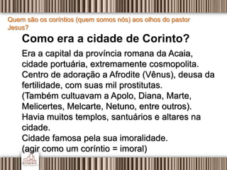 Quem são os coríntios (quem somos nós) aos olhos do pastor
Jesus?
Como era a cidade de Corinto?
Era a capital da província romana da Acaia,
cidade portuária, extremamente cosmopolita.
Centro de adoração a Afrodite (Vênus), deusa da
fertilidade, com suas mil prostitutas.
(Também cultuavam a Apolo, Diana, Marte,
Melicertes, Melcarte, Netuno, entre outros).
Havia muitos templos, santuários e altares na
cidade.
Cidade famosa pela sua imoralidade.
(agir como um coríntio = imoral)
 