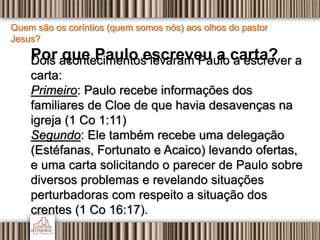 Quem são os coríntios (quem somos nós) aos olhos do pastor
Jesus?
Por que Paulo escreveu a carta?Dois acontecimentos levaram Paulo a escrever a
carta:
Primeiro: Paulo recebe informações dos
familiares de Cloe de que havia desavenças na
igreja (1 Co 1:11)
Segundo: Ele também recebe uma delegação
(Estéfanas, Fortunato e Acaico) levando ofertas,
e uma carta solicitando o parecer de Paulo sobre
diversos problemas e revelando situações
perturbadoras com respeito a situação dos
crentes (1 Co 16:17).
 