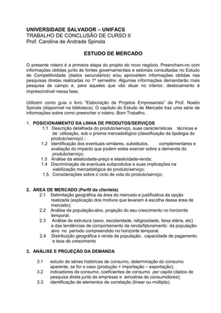 UNIVERSIDADE SALVADOR – UNIFACS
TRABALHO DE CONCLUSÃO DE CURSO II
Prof. Carolina de Andrade Spinola

                            ESTUDO DE MERCADO

O presente roteiro é a primeira etapa do projeto do novo negócio. Preencham-no com
informações obtidas junto às fontes governamentais e setoriais consultadas no Estudo
de Competitividade (dados secundários) e/ou aproveitem informações obtidas nas
pesquisas diretas realizadas no 1º semestre. Algumas informações demandarão mais
pesquisa de campo e, para aqueles que vão atuar no interior, deslocamento é
imprescindível nessa fase.

Utilizem como guia o livro “Elaboração de Projetos Empresariais” de Prof. Noelio
Spinola (disponível na biblioteca). O capitulo do Estudo de Mercado traz uma série de
informações sobre como preencher o roteiro. Bom Trabalho.

1. POSICIONAMENTO DA LINHA DE PRODUTOS/SERVIÇOS
      1.1 Descrição detalhada do produto/serviço, suas características técnicas e
            de utilização, sob o prisma mercadológico (classificação da tipologia do
           produto/serviço) ;
      1.2 Identificação dos eventuais similares, substitutos,     complementares e
           avaliação do impacto que podem estes exercer sobre a demanda do
            produto/serviço;
     1.3 Análise da elasticidade-preço e elasticidade-renda;
      1.4 Discriminação de eventuais subprodutos e suas implicações na
            viabilização mercadológica do produto/serviço;
       1.5. Considerações sobre o ciclo de vida do produto/serviço.


2. ÁREA DE MERCADO (Perfil da clientela)
     2.1 Delimitação geográfica da área do mercado e justificativa da opção
         realizada (explicação dos motivos que levaram á escolha dessa área de
         mercado);
     2.2 Análise da população-alvo, projeção do seu crescimento no horizonte
         temporal;
     2.3 Análise da estrutura (sexo, escolaridade, religiosidade, faixa etária, etc)
         e das tendências de comportamento da renda/faturamento da população-
         alvo no período compreendido no horizonte temporal.
     2.4 Distribuição geográfica x renda da população, capacidade de pagamento
          e taxa de crescimento

3. ANÁLISE E PROJEÇÃO DA DEMANDA

     3.1   estudo de séries históricas de consumo, determinação do consumo
           aparente, se for o caso (produção + importação – exportação);
     3.2   indicadores de consumo, coeficientes de consumo per capita (dados de
           pesquisa direta junto às empresas e amostras de consumidores);
     3.3   identificação de elementos de correlação (linear ou múltipla);
 