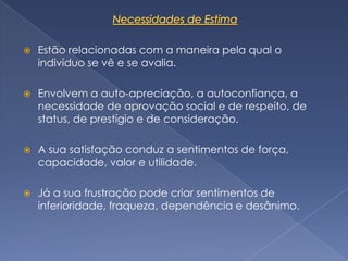    Estão relacionadas com a maneira pela qual o
    indivíduo se vê e se avalia.

   Envolvem a auto-apreciação, a autoconfiança, a
    necessidade de aprovação social e de respeito, de
    status, de prestígio e de consideração.

   A sua satisfação conduz a sentimentos de força,
    capacidade, valor e utilidade.

   Já a sua frustração pode criar sentimentos de
    inferioridade, fraqueza, dependência e desânimo.
 