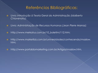    Livro: Introdução à Teoria Geral da Administração (Idalberto
    Chiavenato);

   Livro: Administração de Recursos Humanos (Jean Pierre Marras);

   http://www.merkatus.com.br/10_boletim/112.htm;

   http://www.marketbiz.com.br/universidades/conhecendo/maslow.
    htm;

   http://www.portaldomarketing.com.br/Artigos/maslow.htm.
 