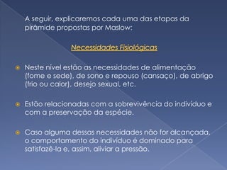 A seguir, explicaremos cada uma das etapas da
    pirâmide propostas por Maslow:




   Neste nível estão as necessidades de alimentação
    (fome e sede), de sono e repouso (cansaço), de abrigo
    (frio ou calor), desejo sexual, etc.

   Estão relacionadas com a sobrevivência do indivíduo e
    com a preservação da espécie.

   Caso alguma dessas necessidades não for alcançada,
    o comportamento do indivíduo é dominado para
    satisfazê-la e, assim, aliviar a pressão.
 
