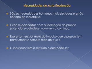    São as necessidades humanas mais elevadas e estão
    no topo da hierarquia.

   Estão relacionadas com a realização do próprio
    potencial e autodesenvolvimento contínuo.

   Expressam-se por meio do impulso que a pessoa tem
    para tornar-se sempre mais do que é.

   O indivíduo vem a ser tudo o que pode ser.
 