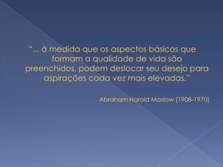 “... à medida que os aspectos básicos que
        formam a qualidade de vida são
preenchidos, podem deslocar seu desejo para
      aspirações cada vez mais elevadas.”

                 Abraham Harold Maslow (1908-1970)
 