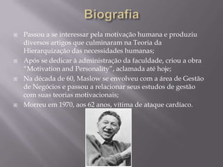    Passou a se interessar pela motivação humana e produziu
    diversos artigos que culminaram na Teoria da
    Hierarquização das necessidades humanas;
   Após se dedicar à administração da faculdade, criou a obra
    “Motivation and Personality”, aclamada até hoje;
   Na década de 60, Maslow se envolveu com a área de Gestão
    de Negócios e passou a relacionar seus estudos de gestão
    com suas teorias motivacionais;
   Morreu em 1970, aos 62 anos, vítima de ataque cardíaco.
 