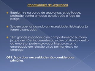    Baseiam-se na busca de segurança, estabilidade,
    proteção contra ameaça ou privação e fuga do
    perigo.

   Surgem apenas quando as necessidades fisiológicas já
    foram alcançadas.

   Têm grande importância no comportamento humano,
    já que decisões incoerentes ou ações arbitrárias dentro
    da empresa, podem provocar insegurança no
    empregado em relação a sua permanência no
    emprego.

OBS: Essas duas necessidades são consideradas
  primárias.
 