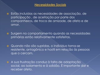    Estão incluídas as necessidades de associação, de
    participação , de aceitação por parte dos
    companheiros, de troca de amizade, de afeto e de
    amor.

   Surgem no comportamento quando as necessidades
    primárias estão relativamente satisfeitas.

   Quando não são supridas, o indivíduo torna-se
    resistente, antagônico e hostil em relação às pessoas
    que o cercam.

   A sua frustração conduz à falta de adaptação
    social, ao isolamento e á solidão. É importante dar e
    receber afeto.
 
