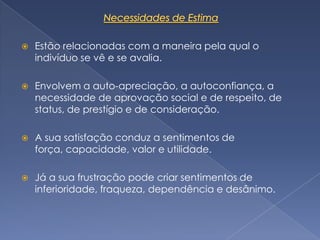    Estão relacionadas com a maneira pela qual o
    indivíduo se vê e se avalia.

   Envolvem a auto-apreciação, a autoconfiança, a
    necessidade de aprovação social e de respeito, de
    status, de prestígio e de consideração.

   A sua satisfação conduz a sentimentos de
    força, capacidade, valor e utilidade.

   Já a sua frustração pode criar sentimentos de
    inferioridade, fraqueza, dependência e desânimo.
 