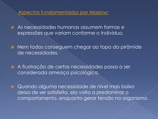    As necessidades humanas assumem formas e
    expressões que variam conforme o indivíduo.

   Nem todos conseguem chegar ao topo da pirâmide
    de necessidades.

   A frustração de certas necessidades passa a ser
    considerada ameaça psicológica.

   Quando alguma necessidade de nível mais baixo
    deixa de ser satisfeita, ela volta a predominar o
    comportamento, enquanto gerar tensão no organismo.
 