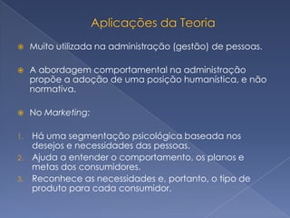     Muito utilizada na administração (gestão) de pessoas.

    A abordagem comportamental na administração
     propõe a adoção de uma posição humanística, e não
     normativa.

    No Marketing:

1. Há uma segmentação psicológica baseada nos
   desejos e necessidades das pessoas.
2. Ajuda a entender o comportamento, os planos e
   metas dos consumidores.
3. Reconhece as necessidades e, portanto, o tipo de
   produto para cada consumidor.
 