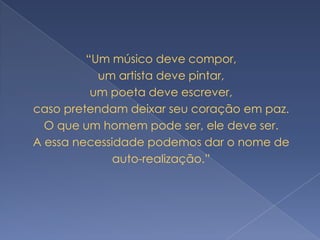 “Um músico deve compor,
           um artista deve pintar,
          um poeta deve escrever,
caso pretendam deixar seu coração em paz.
  O que um homem pode ser, ele deve ser.
A essa necessidade podemos dar o nome de
              auto-realização.”
 