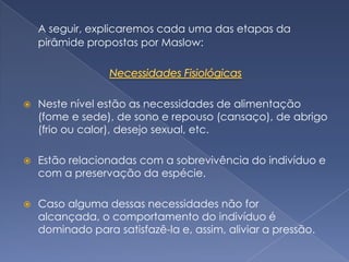 A seguir, explicaremos cada uma das etapas da
    pirâmide propostas por Maslow:




   Neste nível estão as necessidades de alimentação
    (fome e sede), de sono e repouso (cansaço), de abrigo
    (frio ou calor), desejo sexual, etc.

   Estão relacionadas com a sobrevivência do indivíduo e
    com a preservação da espécie.

   Caso alguma dessas necessidades não for
    alcançada, o comportamento do indivíduo é
    dominado para satisfazê-la e, assim, aliviar a pressão.
 