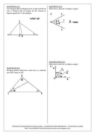 QUESTÃO 05 (1,5)                                        QUESTÃO 07 (1,0)
Um triângulo ABC é retângulo em A. A altura AH forma    Determine o valor de x na figura a seguir:
com a mediana AM um ângulo de 280. Calcule os
ângulos agudos       do triângulo.




                                                        QUESTÃO EXTRA (1,0)
                                                        Determine o valor de x na figura a seguir:

QUESTÃO 06 (2,0)
Na figura abaixo, determine o valor de a e c, sabendo
que       é igual a 1200.




      O PODER DO CONHECIMENTO É INCALCULÁVEL – OS BENEFÍCIOS SÃO IMAGINÁVEIS – ESTUDE MEUS ALUNOS
                     PROF. HÉLIO ROBERTO DA ROCHA (professorheliorocha.blogspot.com)
 