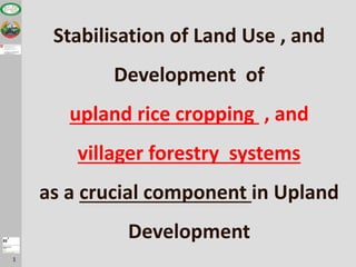 1
Stabilisation of Land Use , and
Development of
upland rice cropping , and
villager forestry systems
as a crucial component in Upland
Development
 