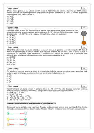 QUESTÃO 07                                                                                              0,8

(Ufpi) A nossa galáxia, a Via Láctea, contém cerca de 400 bilhões de estrelas. Suponha que 0,05% dessas
estrelas possuam um sistema planetário onde exista um planeta semelhante à Terra. O número de planetas
semelhantes à Terra, na Via Láctea, é:
          4
a) 2 × 10
          6
b) 2 × 10
         8
c) 2 × 10
          11
d) 2 × 10
          12
e) 2 × 10

 QUESTÃO 08                                                                                              0,8

Observe a esfera ao lado. Ela é constituída de ebonite, uma resina dura e negra. Atritando-se com
                                                                    3
um pedaço de seda, arrancam-se dela aproximadamente 3 . 10 elétrons. Sabendo-se que a carga
                          -19
do elétron vale - 1,6 . 10 C, o sinal e a carga elétrica final da esfera, em coulomb, é:
           16
a) 4,8 . 10 ;
           16
b) 3,2 . 10 ;
           -16
c) 1,6 . 10 ;
           -16
d) 3,2 . 10 ;
           -16
e) 4,8 . 10 ;

 QUESTÃO 09                                                                                              0,8

(Ufrrj) Uma determinada marca de automóvel possui um tanque de gasolina com volume igual a 54 litros. O
manual de apresentação do veículo informa que ele pode percorrer 12 km com 1 litro. Supondo-se que as
informações do fabricante sejam verdadeiras, a distância total, medida em metros, que o automóvel pode
percorrer, após ter o tanque completamente cheio, sem precisar reabastecer, é de
a) 6,48 000
            2
b) 648 . 10
             3
c) 6,48 . 10
             5
d) 6,48 . 10
             5
e) 64,8 . 10

 QUESTÃO 10                                                                                              0,8

Em relação ao exercício anterior, a ordem de grandeza da distância, medida em metros, que o automóvel pode
percorrer, após ter o tanque completamente cheio, sem precisar reabastecer, é de:
      0
a) 10
      2
b) 10
     3
c) 10
      5
d) 10
      6
e) 10

 QUESTÃO 11                                                                                              0,8
                                                                    -19
Na eletrosfera de um átomo existem 44 elétrons. Sendo e = 1,6 . 10 C o valor da carga elementar, podemos
afirmar que a carga elétrica da eletrosfera e a carga elétrica do núcleo valem, respectivamente:
                 -19
a) – 70,4 . 10 C e zero
            -19
b) 3,0 . 10 C e zero
               -19            -19
c) – 7,0 . 10 C e + 7,0 . 10 C
                 -19              -19
d) – 70,4 . 10 C e + 70,4 . 10 C
               -19            -19
e) – 3,0 . 10 C e + 3,0 . 10 C

Observe o enunciado abaixo para responder as questões 12 e 13.

Observe as figuras ao lado, onde a partícula A possui carga eletrizada positiva e as partículas B, C e D estão
eletrizadas com cargas elétricas desconhecidas. As setas indicam o sentido da força elétrica em cada partícula.
 