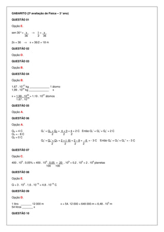 GABARITO (2ª avaliação de Física – 3° ano)

QUESTÃO 01

Opção E.

sen 30° = x             →    1= x .
          36                 2 36

2x = 36       →        x = 36/2 = 18 m

QUESTÃO 02

Opção D.

QUESTÃO 03

Opção B.

QUESTÃO 04

Opção B.
          -27
1,67 . 10 kg _____________ 1 átomo
         30
1,99 . 10 kg _____________ x
                  30                57
x = 1,99 . 10 = 1.19 . 10                átomos
             -27
    1,67 . 10

QUESTÃO 05

Opção A.

QUESTÃO 06

Opção A.

QX = 4 C                           Q1’ = Qx + QZ = 4 + 0 = 4 = 2 C Então Q1’ = Qx’ = Qz’ = 2 C
QY = - 8 C                                  2        2     2
QZ = 0 C
                                   Q2’ = Qz’ + QY = 2 + (- 8) = 2 – 8 = - 6 = - 3 C   Então Q2’ = QY’ = Qz’’ = - 3 C
                                            2          2        2      2

QUESTÃO 07

Opção C.
          9                              9                   9         9        8
400 . 10 . 0,05% = 400 . 10 . 0,05 = 20 . 10 = 0,2 . 10 = 2 . 10 planetas
                           100     100

QUESTÃO 08

Opção E.
              3             -19              -16
Q = 3 . 10 . 1,6 . 10             = 4,8 . 10       C

QUESTÃO 09

Opção D.
                                                                                            5
1 litro _______ 12 000 m                               x = 54. 12 000 = 648 000 m = 6,48 . 10 m
54 litros _______ x

QUESTÃO 10
 