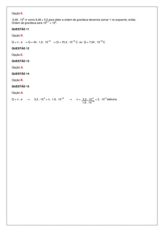 Opção E.
           5
6,48 . 10 m como 6,48 > 5,5 para obter a ordem de grandeza devemos somar 1 no expoente, então:
                          5+1    6
Ordem de grandeza será 10 = 10 .

QUESTÃO 11

Opção D.
                               -19                   -19                    -18
Q = n . e → Q = 44 . 1,6 . 10        → Q = 70,4 . 10       C ou Q = 7,04 . 10     C

QUESTÃO 12

Opção E.

QUESTÃO 13

Opção A.

QUESTÃO 14

Opção B.

QUESTÃO 15

Opção A.
                          -6               -19                         -6         13
Q=n.e          →   3,2 . 10 = n . 1,6 . 10       →         n = 3,2 . 10 = 2 . 10 elétrons
                                                                        -19
                                                               1,6 . 10
 